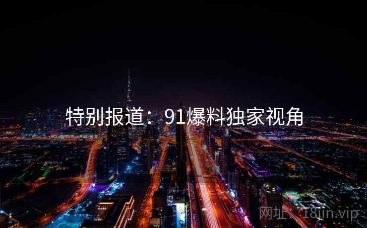 特别报道:91爆料独家视角 特别报道:91爆料独家视角