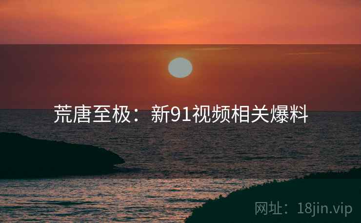 荒唐至极:新91视频相关爆料