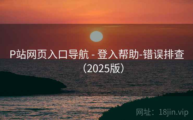 P站网页入口导航 - 登入帮助-错误排查(2025版)